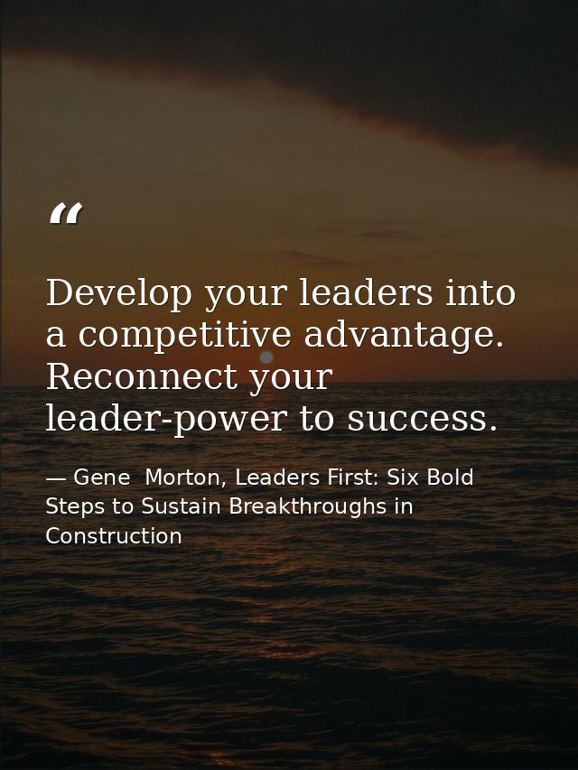 Develop your leaders into a competitive advantage. Reconnect your leader-power to success. — Gene  Morton, Leaders First: Six Bold Steps to Sustain Breakthroughs in Construction