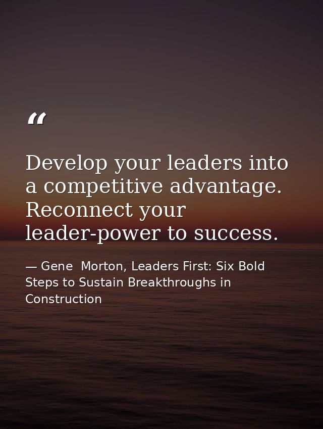 Develop your leaders into a competitive advantage. Reconnect your leader-power to success. — Gene  Morton, Leaders First: Six Bold Steps to Sustain Breakthroughs in Construction