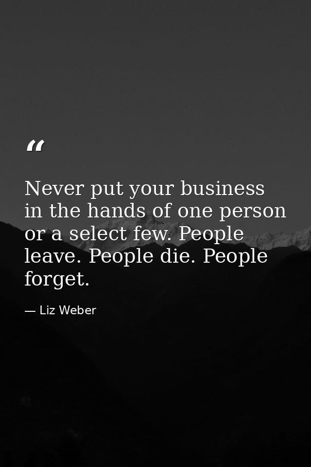 Never put your business in the hands of one person or a select few. People leave. People die. People forget. — Liz Weber
