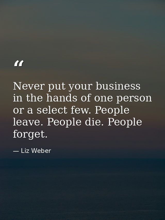 Never put your business in the hands of one person or a select few. People leave. People die. People forget. — Liz Weber