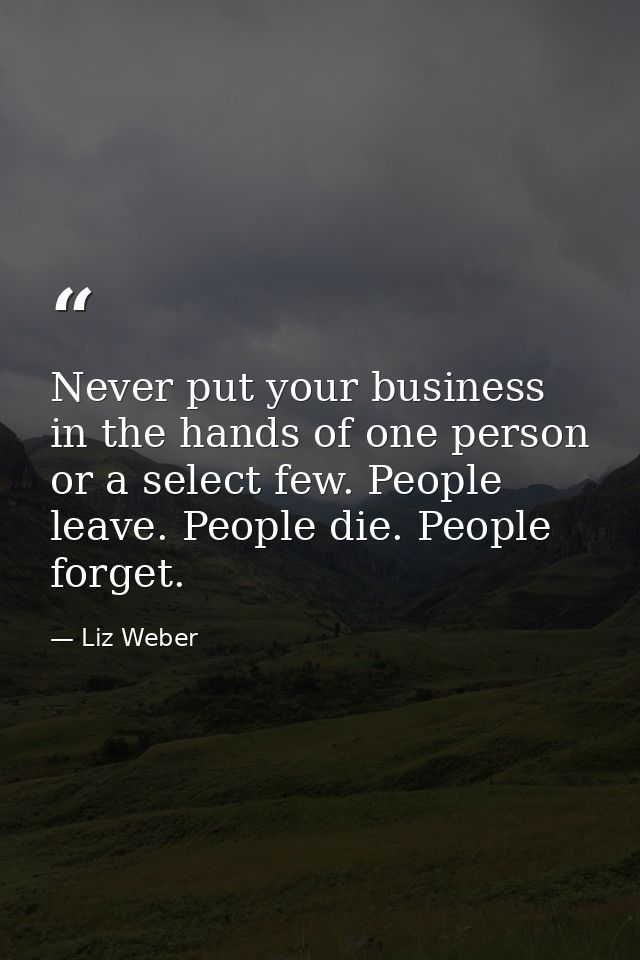 Never put your business in the hands of one person or a select few. People leave. People die. People forget. — Liz Weber