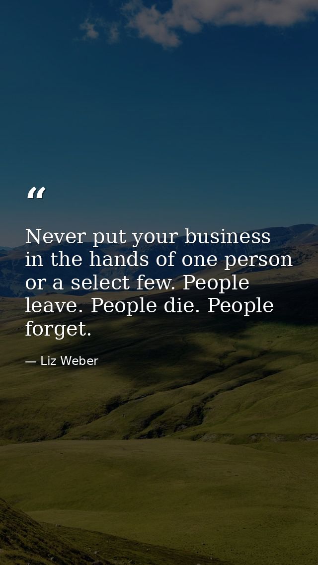 Never put your business in the hands of one person or a select few. People leave. People die. People forget. — Liz Weber