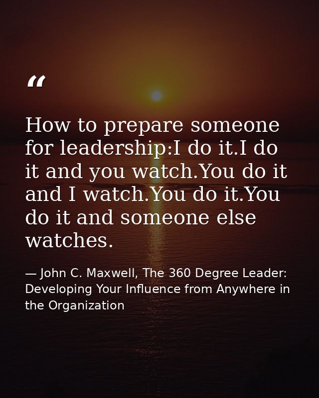 How to prepare someone for leadership:I do it.I do it and you watch.You do it and I watch.You do it.You do it and someon — John C. Maxwell, The 360 Degree Leader: Developing Your Influence from Anywhere in the Organization