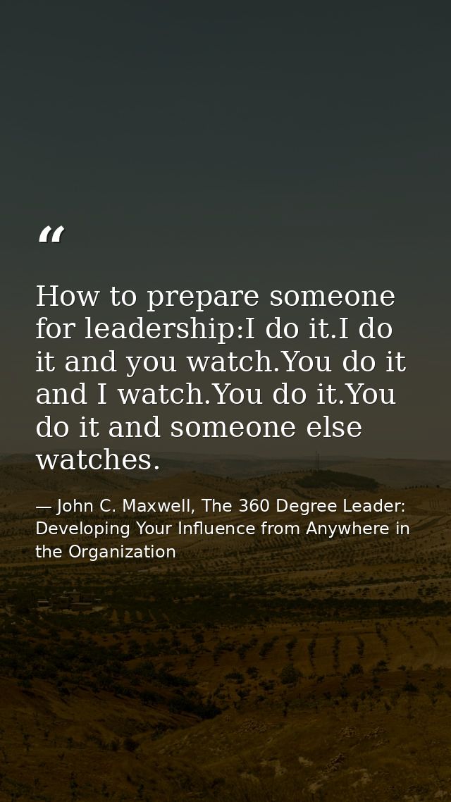 How to prepare someone for leadership:I do it.I do it and you watch.You do it and I watch.You do it.You do it and someon — John C. Maxwell, The 360 Degree Leader: Developing Your Influence from Anywhere in the Organization