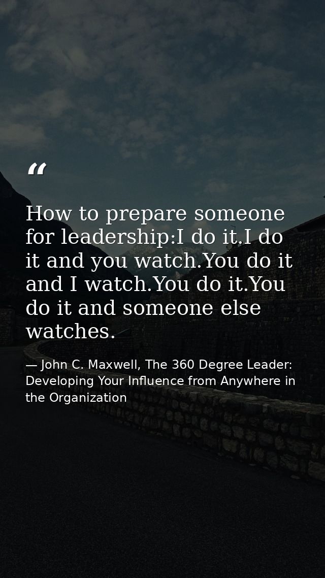 How to prepare someone for leadership:I do it.I do it and you watch.You do it and I watch.You do it.You do it and someon — John C. Maxwell, The 360 Degree Leader: Developing Your Influence from Anywhere in the Organization