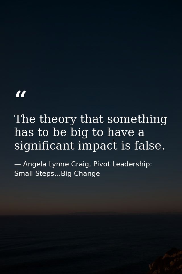 The theory that something has to be big to have a significant impact is false. — Angela Lynne Craig, Pivot Leadership: Small Steps...Big Change