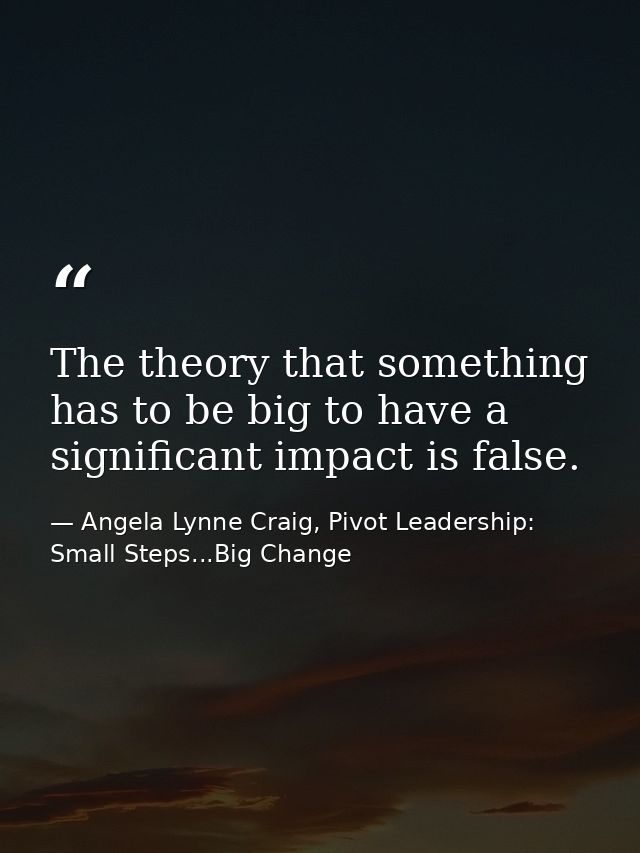 The theory that something has to be big to have a significant impact is false. — Angela Lynne Craig, Pivot Leadership: Small Steps...Big Change