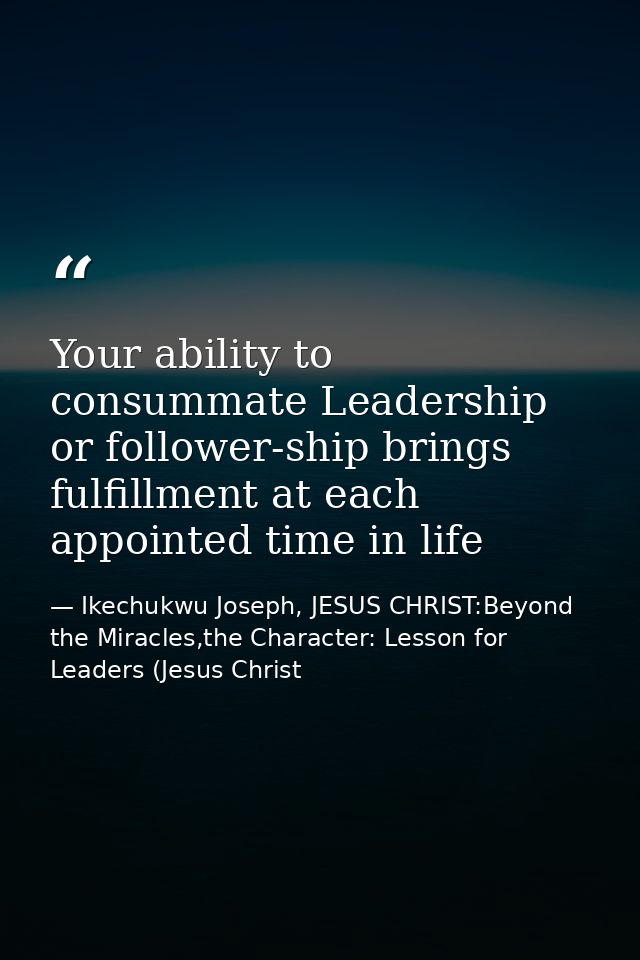 Your ability to consummate Leadership or follower-ship brings fulfillment at each appointed time in life — Ikechukwu Joseph, JESUS CHRIST:Beyond the Miracles,the Character: Lesson for Leaders (Jesus Christ