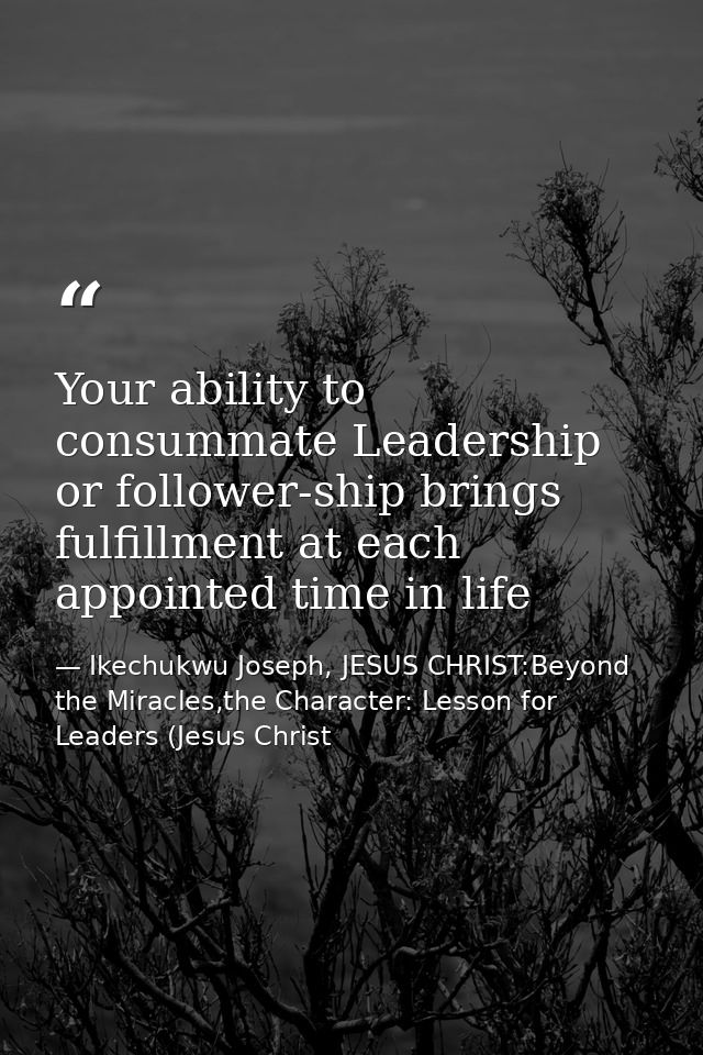 Your ability to consummate Leadership or follower-ship brings fulfillment at each appointed time in life — Ikechukwu Joseph, JESUS CHRIST:Beyond the Miracles,the Character: Lesson for Leaders (Jesus Christ