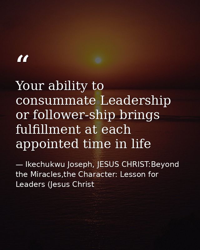 Your ability to consummate Leadership or follower-ship brings fulfillment at each appointed time in life — Ikechukwu Joseph, JESUS CHRIST:Beyond the Miracles,the Character: Lesson for Leaders (Jesus Christ