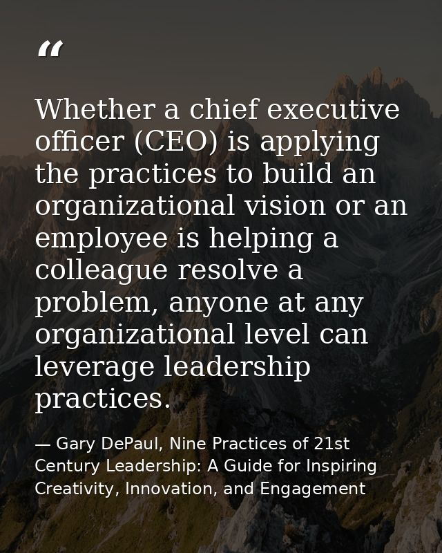 Whether a chief executive ofﬁcer (CEO) is applying the practices to build an organizational vision or an employee is hel — Gary DePaul, Nine Practices of 21st Century Leadership: A Guide for Inspiring Creativity, Innovation, and Engagement