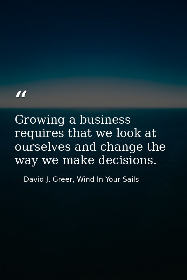 Growing a business requires that we look at ourselves and change the way we make decisions. — David J. Greer, Wind In Your Sails