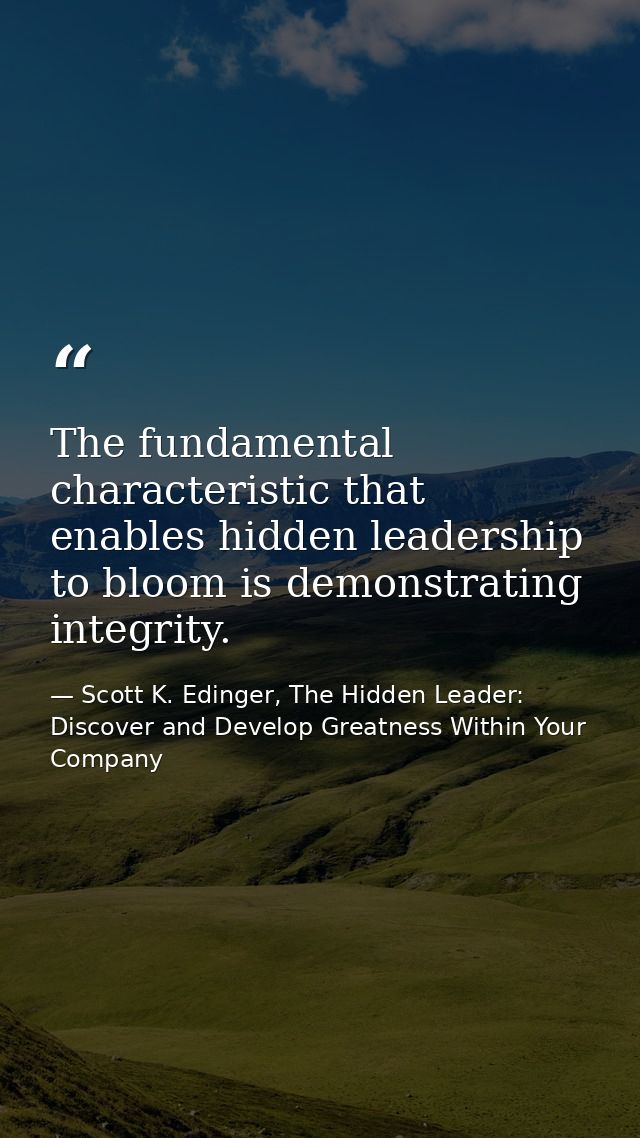 The fundamental characteristic that enables hidden leadership to bloom is demonstrating integrity. — Scott K. Edinger, The Hidden Leader: Discover and Develop Greatness Within Your Company