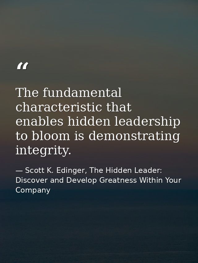 The fundamental characteristic that enables hidden leadership to bloom is demonstrating integrity. — Scott K. Edinger, The Hidden Leader: Discover and Develop Greatness Within Your Company