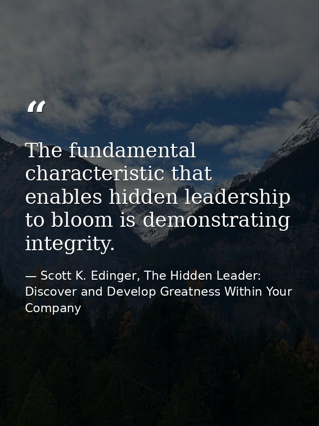 The fundamental characteristic that enables hidden leadership to bloom is demonstrating integrity. — Scott K. Edinger, The Hidden Leader: Discover and Develop Greatness Within Your Company