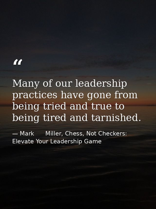 Many of our leadership practices have gone from being tried and true to being tired and tarnished. — Mark      Miller, Chess, Not Checkers: Elevate Your Leadership Game