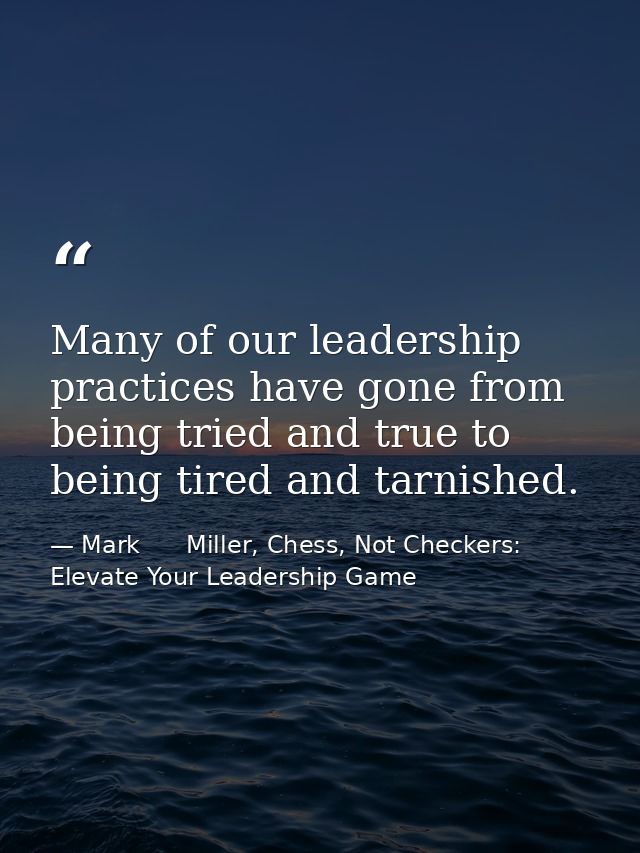 Many of our leadership practices have gone from being tried and true to being tired and tarnished. — Mark      Miller, Chess, Not Checkers: Elevate Your Leadership Game