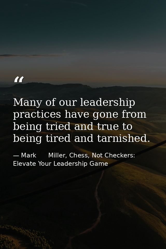 Many of our leadership practices have gone from being tried and true to being tired and tarnished. — Mark      Miller, Chess, Not Checkers: Elevate Your Leadership Game