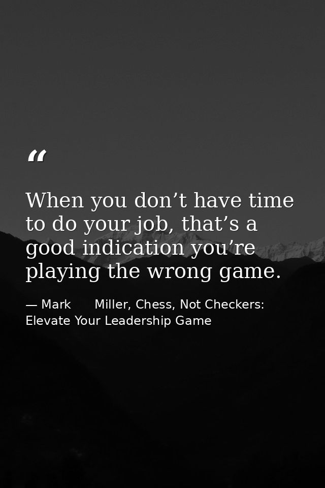 When you don’t have time to do your job, that’s a good indication you’re playing the wrong game. — Mark      Miller, Chess, Not Checkers: Elevate Your Leadership Game