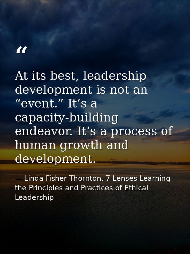 At its best, leadership development is not an “event.” It’s a capacity-building endeavor. It’s a process of human growth — Linda Fisher Thornton, 7 Lenses Learning the Principles and Practices of Ethical Leadership