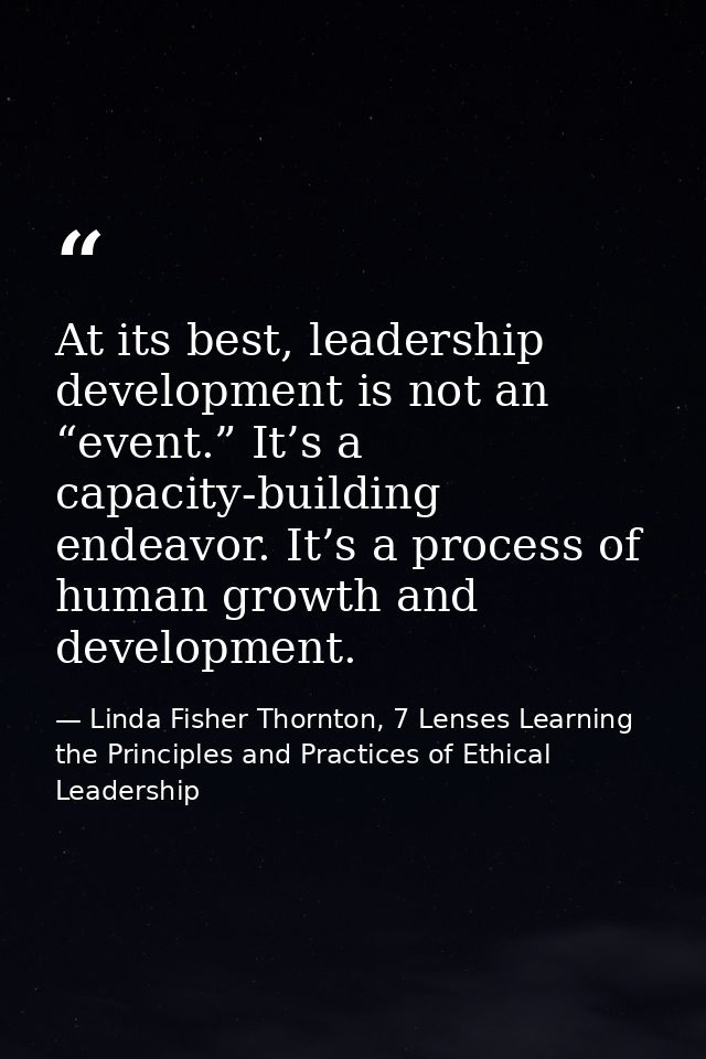 At its best, leadership development is not an “event.” It’s a capacity-building endeavor. It’s a process of human growth — Linda Fisher Thornton, 7 Lenses Learning the Principles and Practices of Ethical Leadership