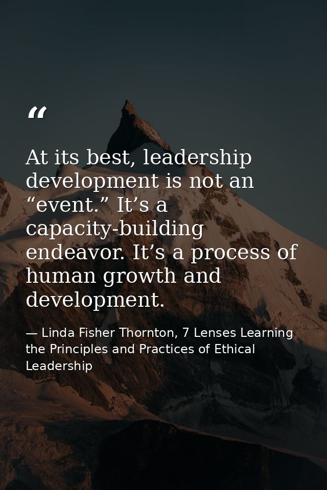 At its best, leadership development is not an “event.” It’s a capacity-building endeavor. It’s a process of human growth — Linda Fisher Thornton, 7 Lenses Learning the Principles and Practices of Ethical Leadership