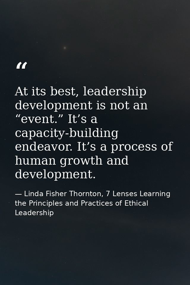 At its best, leadership development is not an “event.” It’s a capacity-building endeavor. It’s a process of human growth — Linda Fisher Thornton, 7 Lenses Learning the Principles and Practices of Ethical Leadership