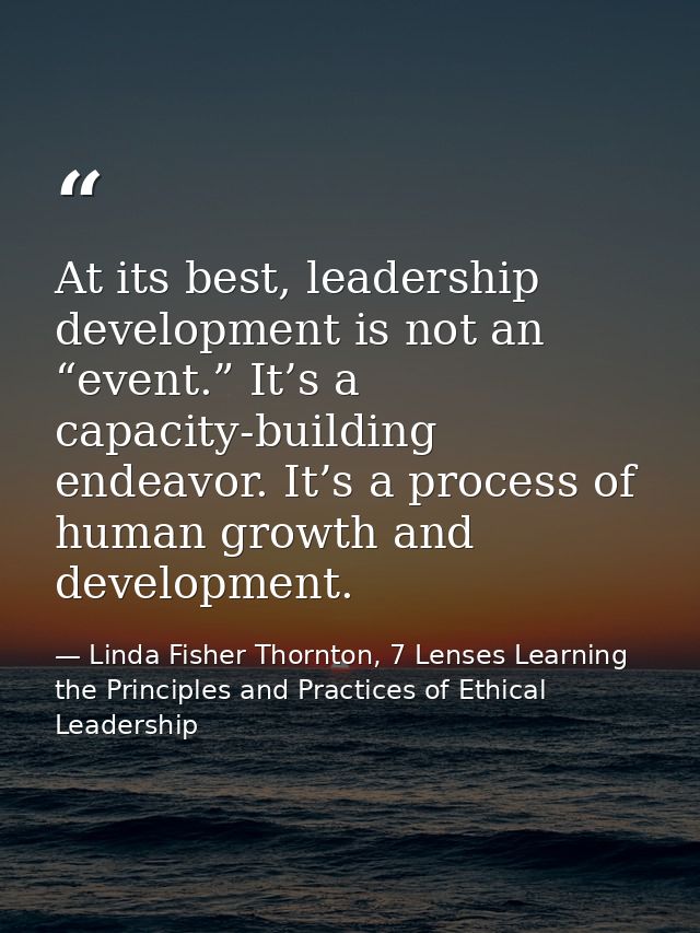 At its best, leadership development is not an “event.” It’s a capacity-building endeavor. It’s a process of human growth — Linda Fisher Thornton, 7 Lenses Learning the Principles and Practices of Ethical Leadership