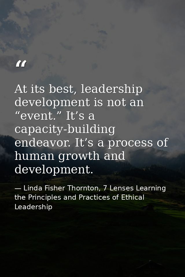 At its best, leadership development is not an “event.” It’s a capacity-building endeavor. It’s a process of human growth — Linda Fisher Thornton, 7 Lenses Learning the Principles and Practices of Ethical Leadership