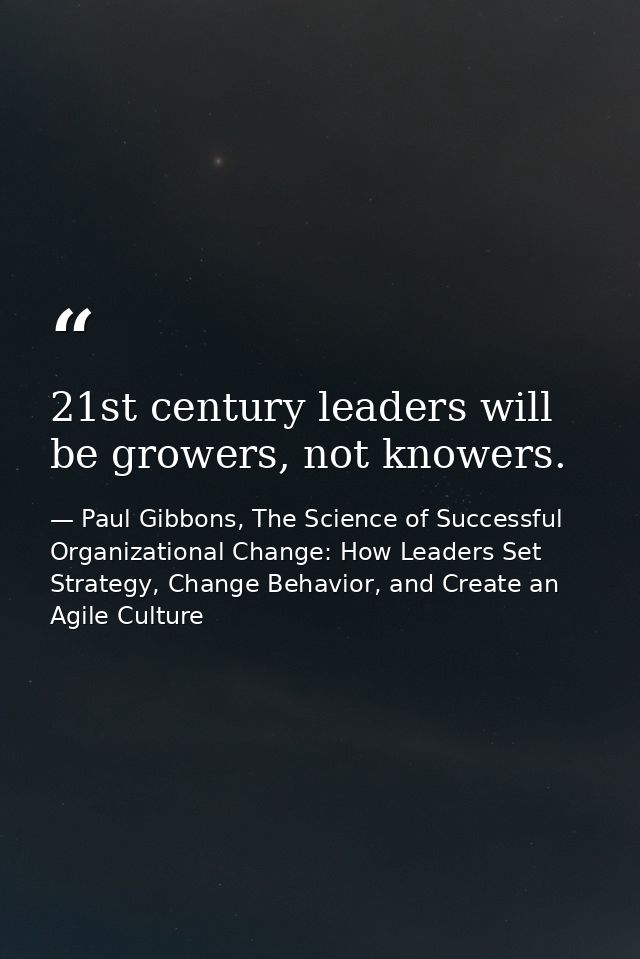 21st century leaders will be growers, not knowers. — Paul Gibbons, The Science of Successful Organizational Change: How Leaders Set Strategy, Change Behavior, and Create an Agile Culture