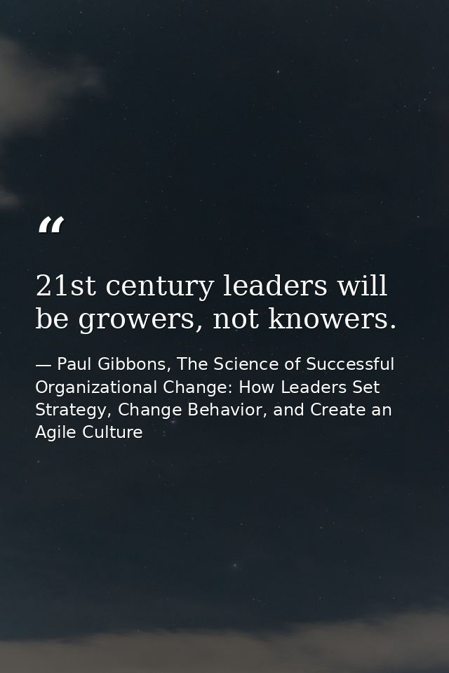 21st century leaders will be growers, not knowers. — Paul Gibbons, The Science of Successful Organizational Change: How Leaders Set Strategy, Change Behavior, and Create an Agile Culture