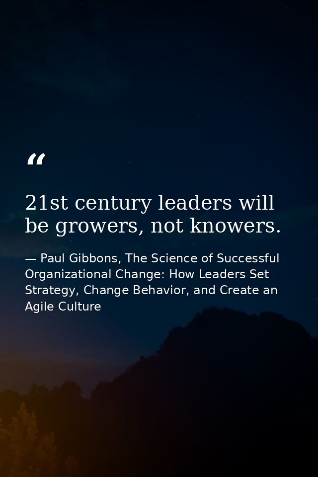21st century leaders will be growers, not knowers. — Paul Gibbons, The Science of Successful Organizational Change: How Leaders Set Strategy, Change Behavior, and Create an Agile Culture
