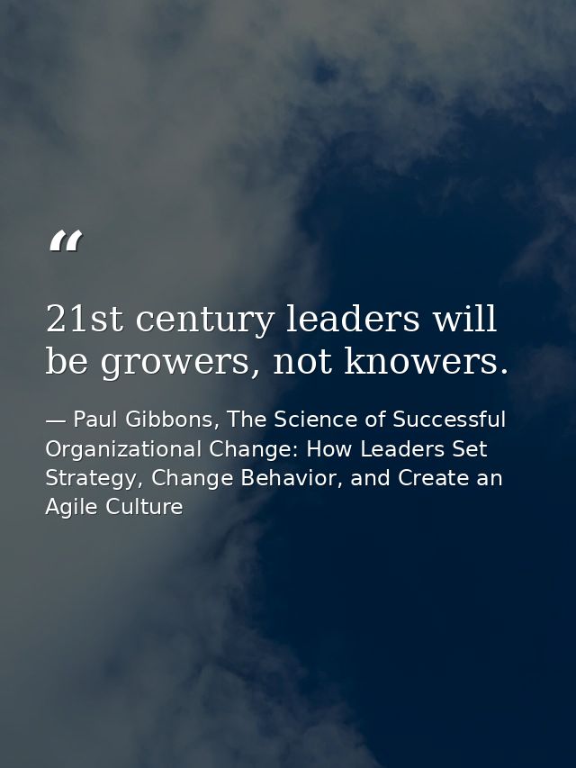 21st century leaders will be growers, not knowers. — Paul Gibbons, The Science of Successful Organizational Change: How Leaders Set Strategy, Change Behavior, and Create an Agile Culture