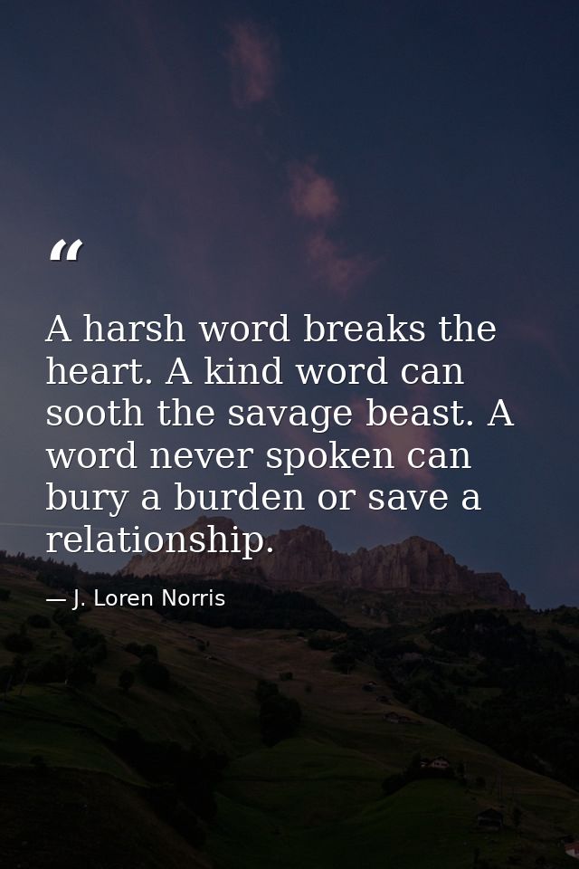 A harsh word breaks the heart. A kind word can sooth the savage beast. A word never spoken can bury a burden or save a r — J. Loren Norris