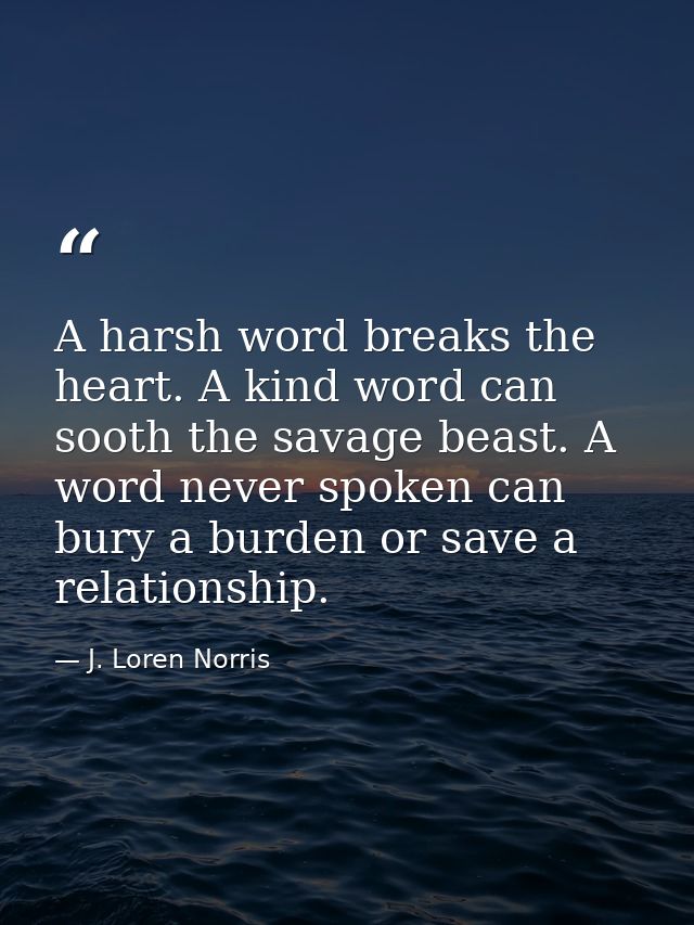 A harsh word breaks the heart. A kind word can sooth the savage beast. A word never spoken can bury a burden or save a r — J. Loren Norris