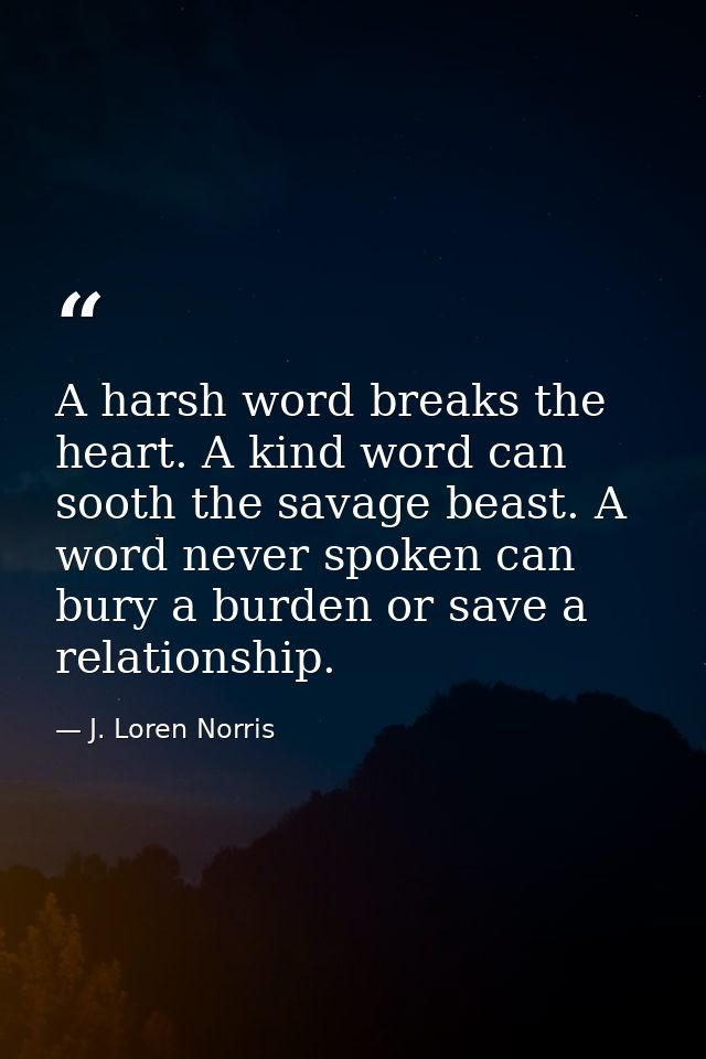 A harsh word breaks the heart. A kind word can sooth the savage beast. A word never spoken can bury a burden or save a r — J. Loren Norris