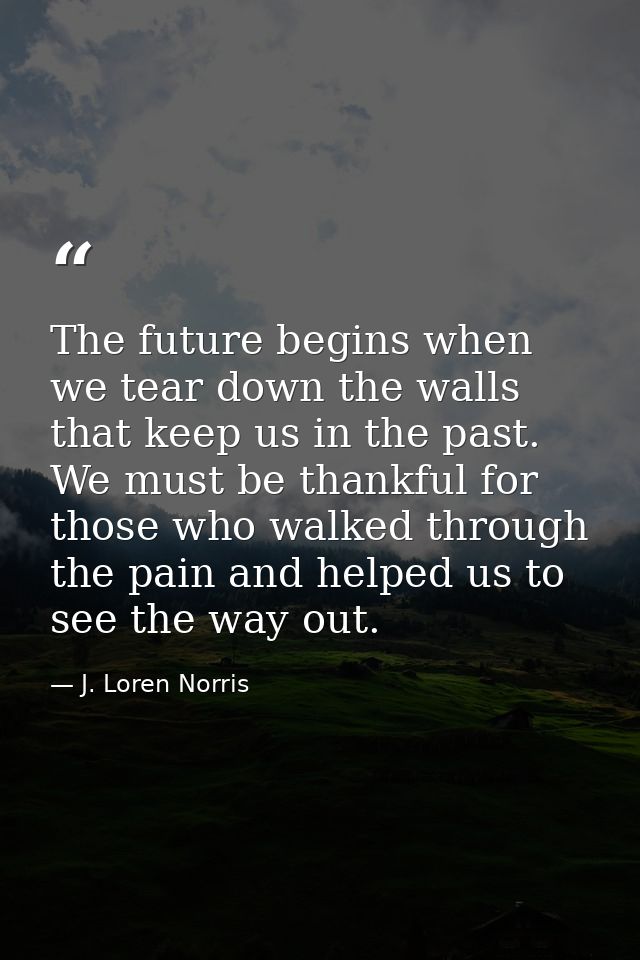 The future begins when we tear down the walls that keep us in the past. We must be thankful for those who walked through — J. Loren Norris