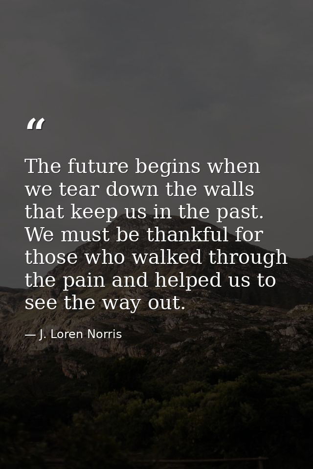 The future begins when we tear down the walls that keep us in the past. We must be thankful for those who walked through — J. Loren Norris