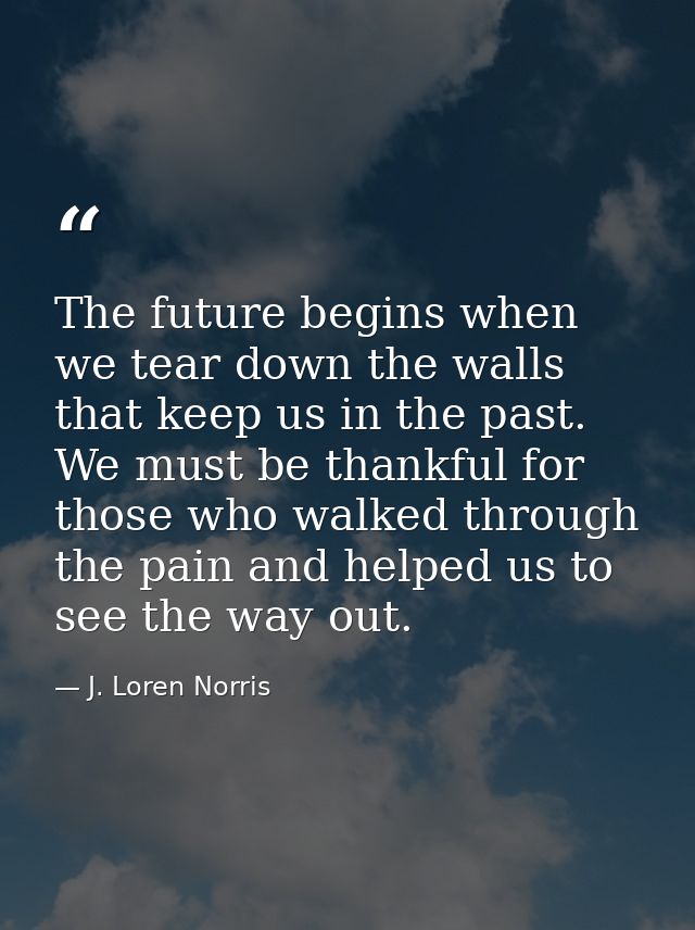The future begins when we tear down the walls that keep us in the past. We must be thankful for those who walked through — J. Loren Norris