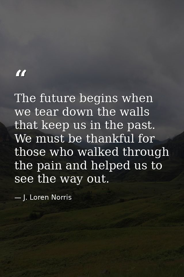 The future begins when we tear down the walls that keep us in the past. We must be thankful for those who walked through — J. Loren Norris