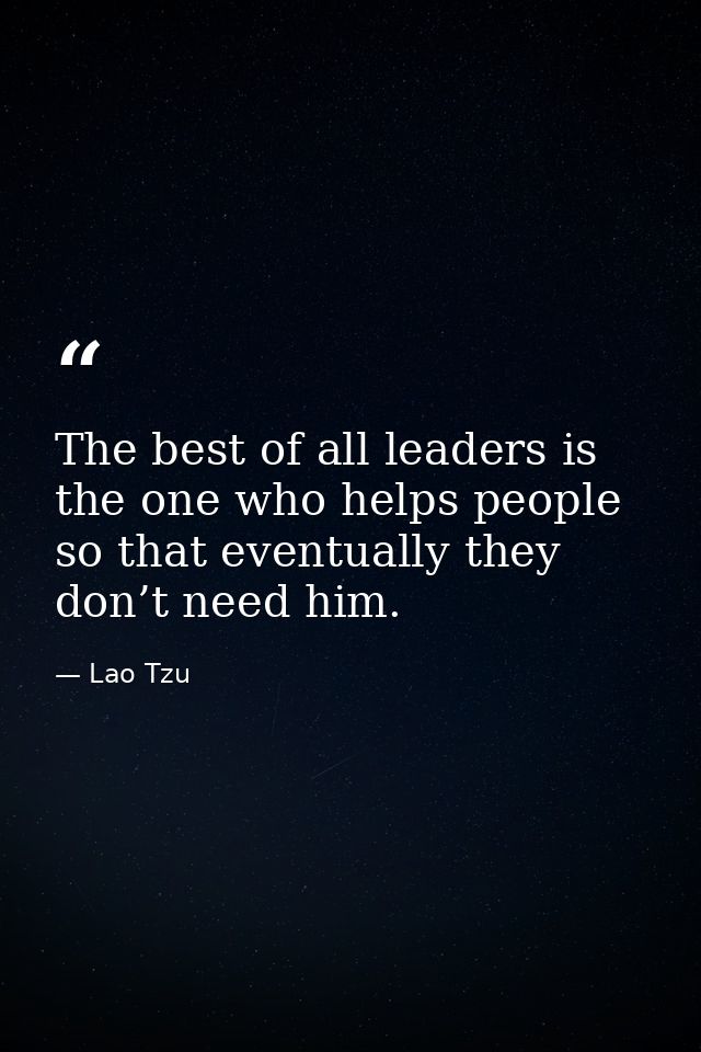 The best of all leaders is the one who helps people so that eventually they don’t need him. — Lao Tzu