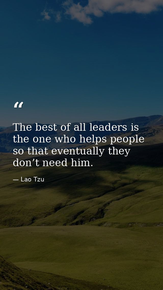 The best of all leaders is the one who helps people so that eventually they don’t need him. — Lao Tzu