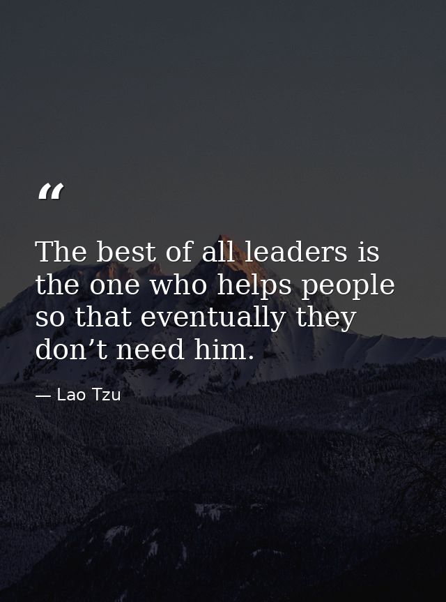 The best of all leaders is the one who helps people so that eventually they don’t need him. — Lao Tzu