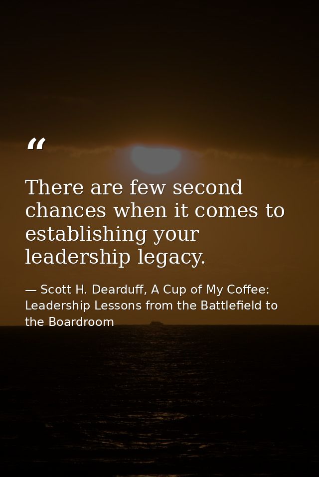 There are few second chances when it comes to establishing your leadership legacy. — Scott H. Dearduff, A Cup of My Coffee: Leadership Lessons from the Battlefield to the Boardroom