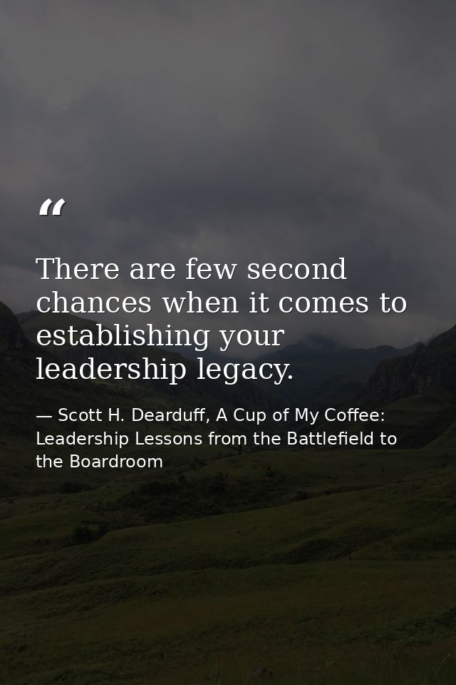 There are few second chances when it comes to establishing your leadership legacy. — Scott H. Dearduff, A Cup of My Coffee: Leadership Lessons from the Battlefield to the Boardroom