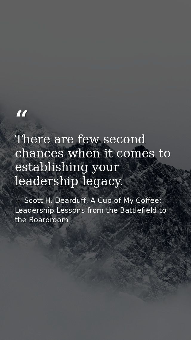 There are few second chances when it comes to establishing your leadership legacy. — Scott H. Dearduff, A Cup of My Coffee: Leadership Lessons from the Battlefield to the Boardroom
