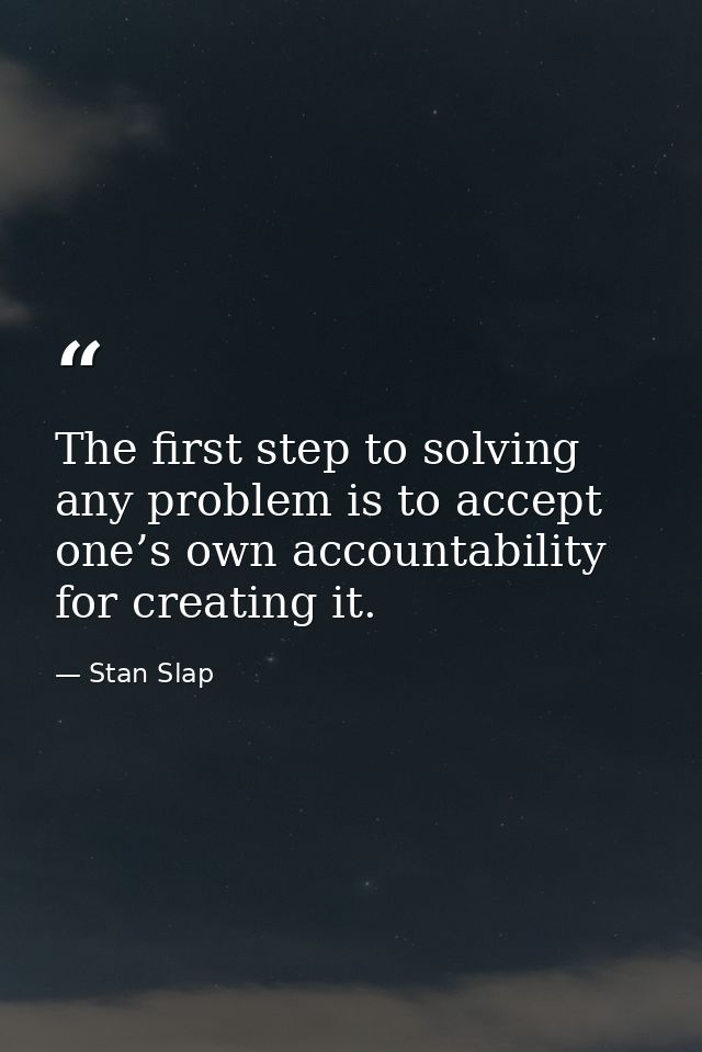 The first step to solving any problem is to accept one’s own accountability for creating it. — Stan Slap