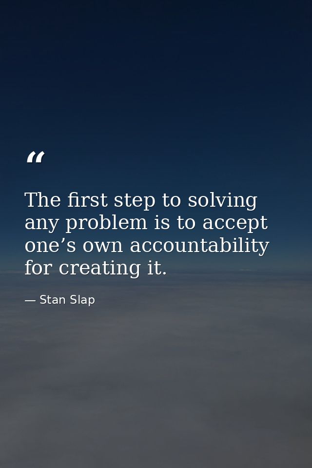 The first step to solving any problem is to accept one’s own accountability for creating it. — Stan Slap