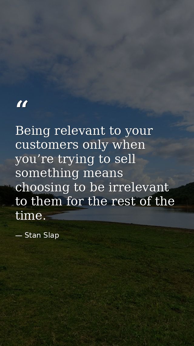 Being relevant to your customers only when you’re trying to sell something means choosing to be irrelevant to them for t — Stan Slap