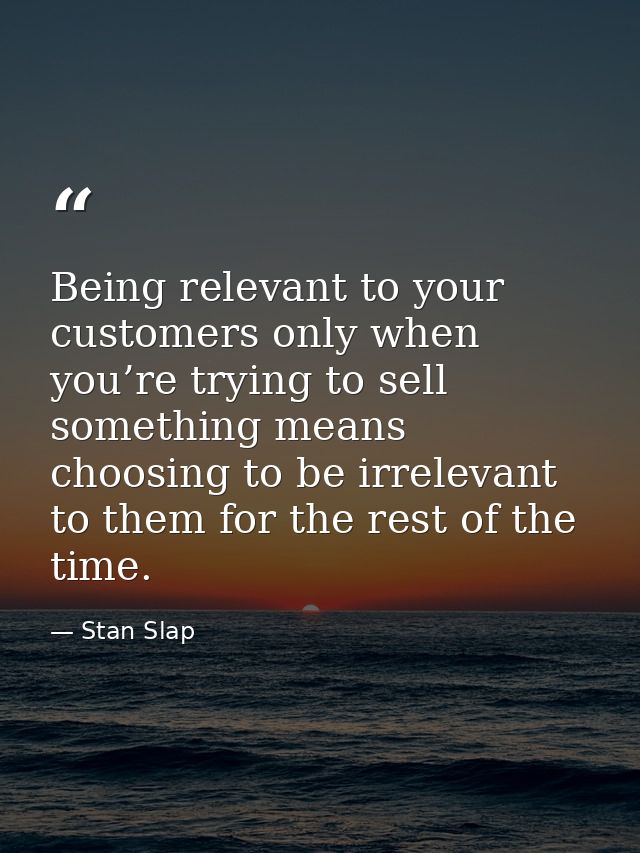 Being relevant to your customers only when you’re trying to sell something means choosing to be irrelevant to them for t — Stan Slap